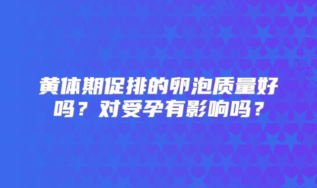 黄体期促排的卵泡质量好吗？对受孕有影响吗？