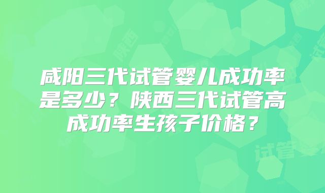 咸阳三代试管婴儿成功率是多少？陕西三代试管高成功率生孩子价格？