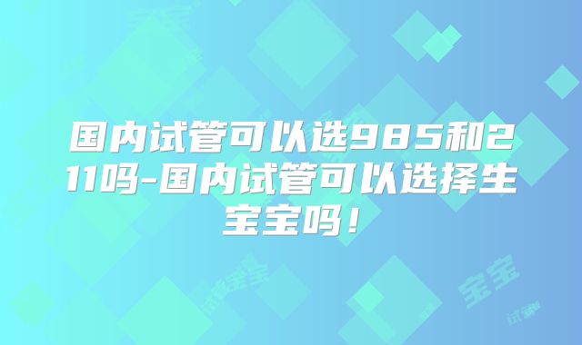 国内试管可以选985和211吗-国内试管可以选择生宝宝吗！