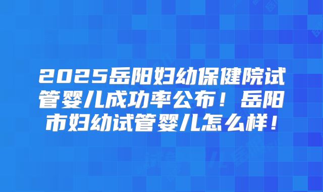 2025岳阳妇幼保健院试管婴儿成功率公布!岳阳市妇幼试管婴儿怎么样!