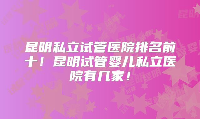昆明私立试管医院排名前十！昆明试管婴儿私立医院有几家！