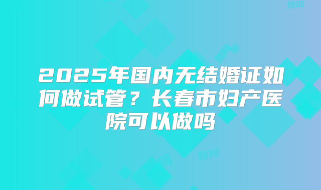 2025年国内无结婚证如何做试管？长春市妇产医院可以做吗