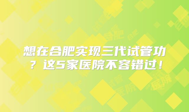 想在合肥实现三代试管功?这5家医院不容错过!