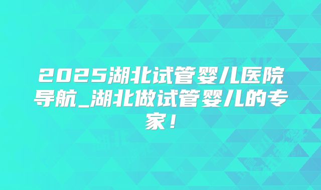 2025湖北试管婴儿医院导航_湖北做试管婴儿的专家！