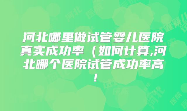 河北哪里做试管婴儿医院真实成功率(如何计算,河北哪个医院试管成功率高!