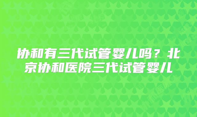 协和有三代试管婴儿吗？北京协和医院三代试管婴儿