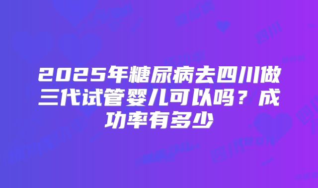 2025年糖尿病去四川做三代试管婴儿可以吗?成功率有多少