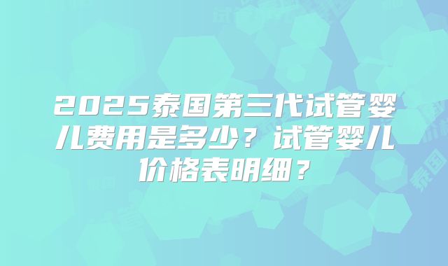2025泰国第三代试管婴儿费用是多少?试管婴儿价格表明细?