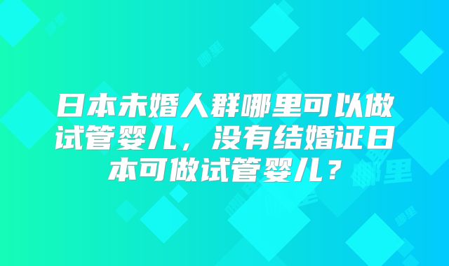 日本未婚人群哪里可以做试管婴儿,没有结婚证日本可做试管婴儿?