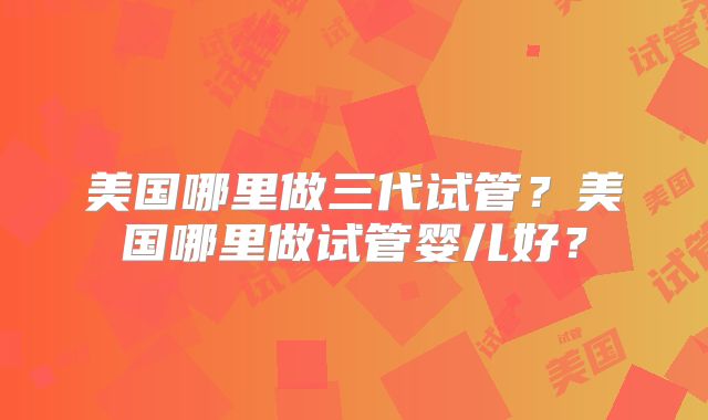美国哪里做三代试管？美国哪里做试管婴儿好？