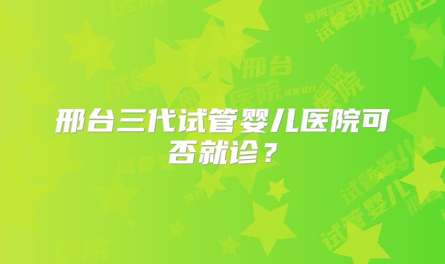 邢台三代试管婴儿医院可否就诊?