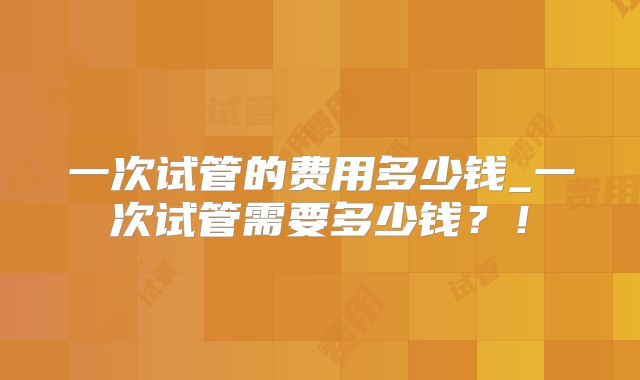 一次试管的费用多少钱_一次试管需要多少钱?!
