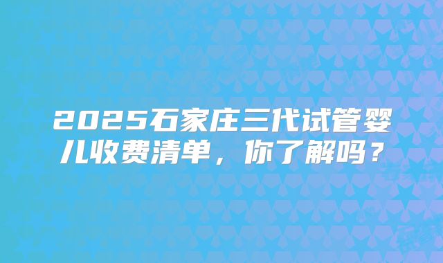 2025石家庄三代试管婴儿收费清单，你了解吗？