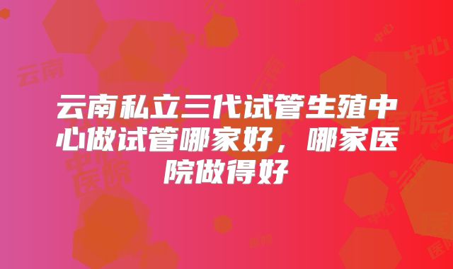 云南私立三代试管生殖中心做试管哪家好，哪家医院做得好