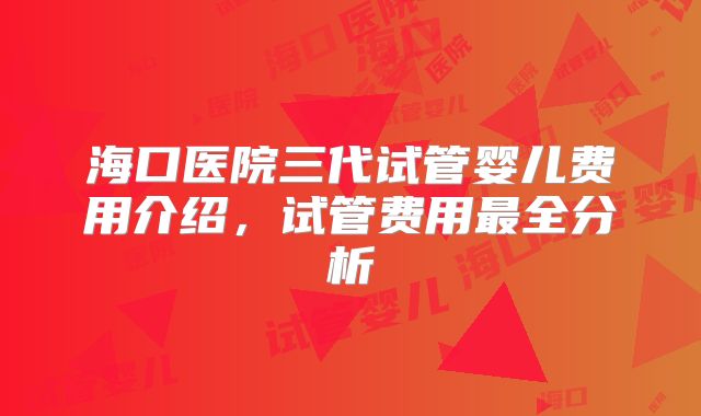 海口医院三代试管婴儿费用介绍,试管费用最全分析