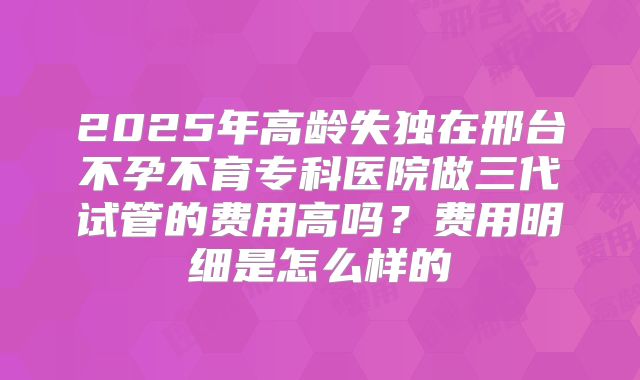 2025年高龄失独在邢台不孕不育专科医院做三代试管的费用高吗?费用明细是怎么样的
