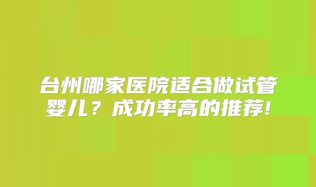 台州哪家医院适合做试管婴儿?成功率高的推荐!