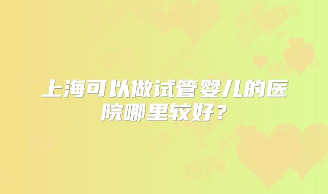上海可以做试管婴儿的医院哪里较好?