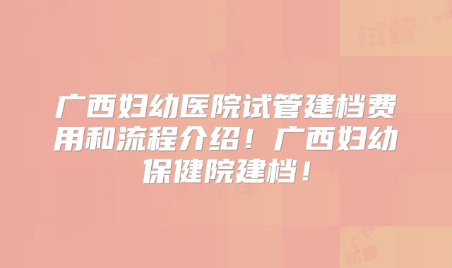 广西妇幼医院试管建档费用和流程介绍!广西妇幼保健院建档!