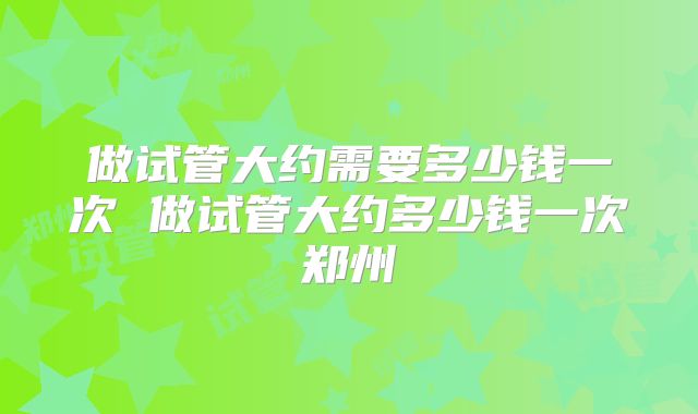 做试管大约需要多少钱一次 做试管大约多少钱一次郑州