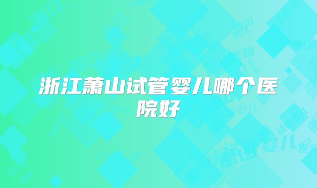 浙江萧山试管婴儿哪个医院好