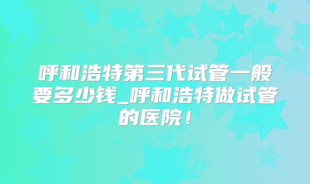 呼和浩特第三代试管一般要多少钱_呼和浩特做试管的医院!