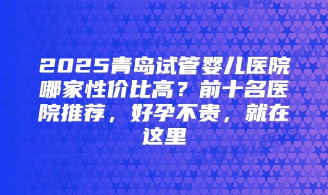 2025青岛试管婴儿医院哪家性价比高？前十名医院推荐，好孕不贵，就在这里