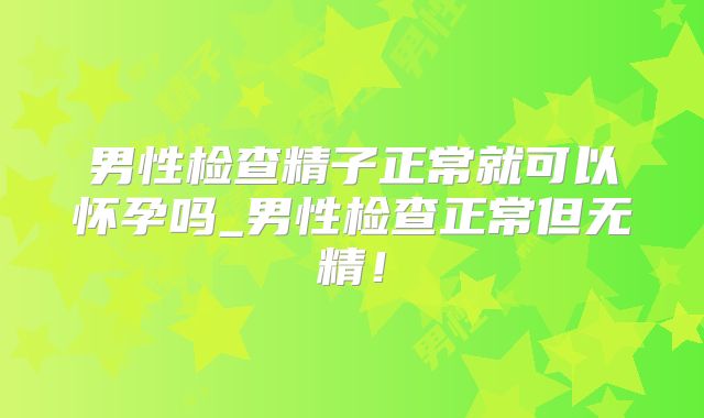 男性检查精子正常就可以怀孕吗_男性检查正常但无精！