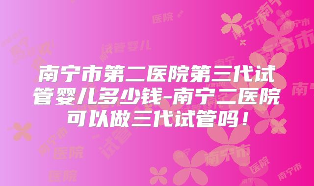 南宁市第二医院第三代试管婴儿多少钱-南宁二医院可以做三代试管吗！