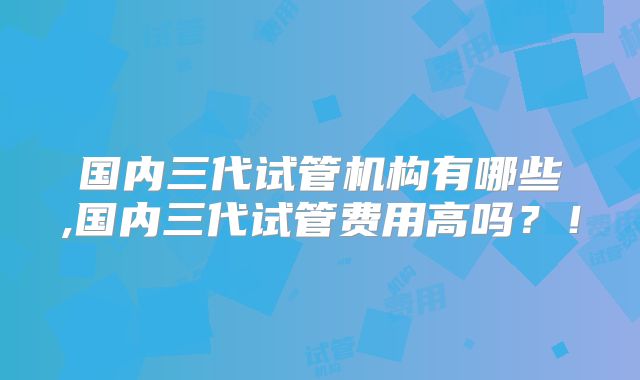 国内三代试管机构有哪些,国内三代试管费用高吗?!