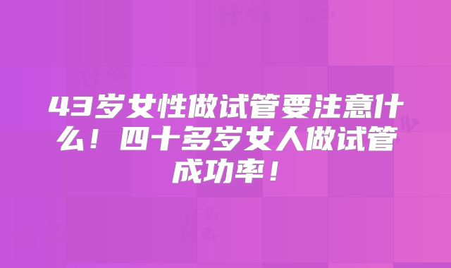 43岁女性做试管要注意什么!四十多岁女人做试管成功率!