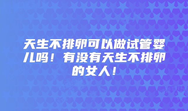 天生不排卵可以做试管婴儿吗!有没有天生不排卵的女人!