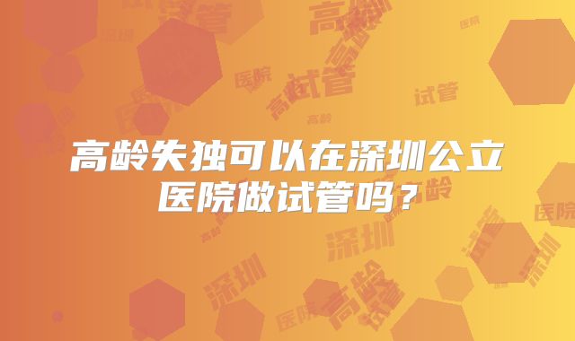 高龄失独可以在深圳公立医院做试管吗？