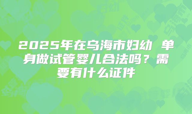 2025年在乌海市妇幼 单身做试管婴儿合法吗?需要有什么证件