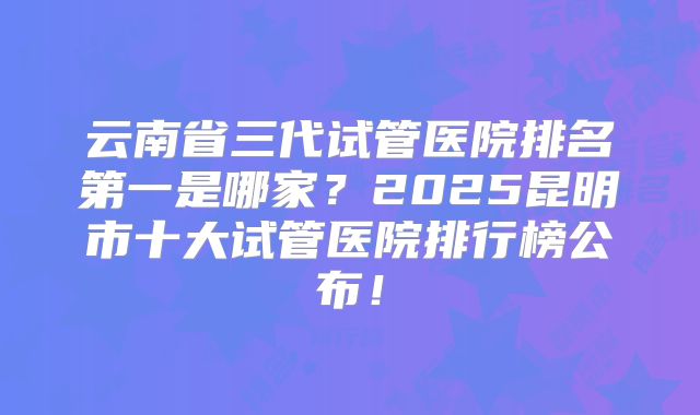 云南省三代试管医院排名第一是哪家？2025昆明市十大试管医院排行榜公布！