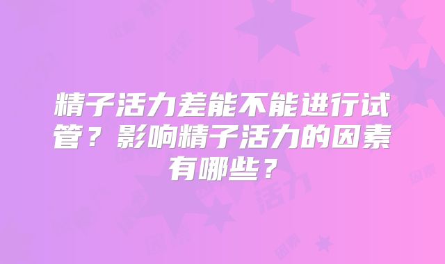 精子活力差能不能进行试管？影响精子活力的因素有哪些？