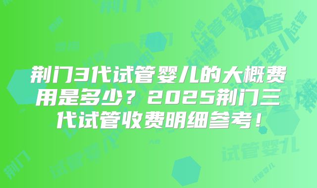 荆门3代试管婴儿的大概费用是多少？2025荆门三代试管收费明细参考！