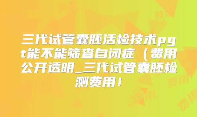 三代试管囊胚活检技术pgt能不能筛查自闭症(费用公开透明_三代试管囊胚检测费用!