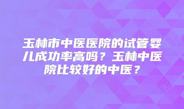 玉林市中医医院的试管婴儿成功率高吗？玉林中医院比较好的中医？