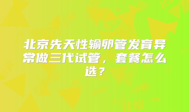 北京先天性输卵管发育异常做三代试管,套餐怎么选?