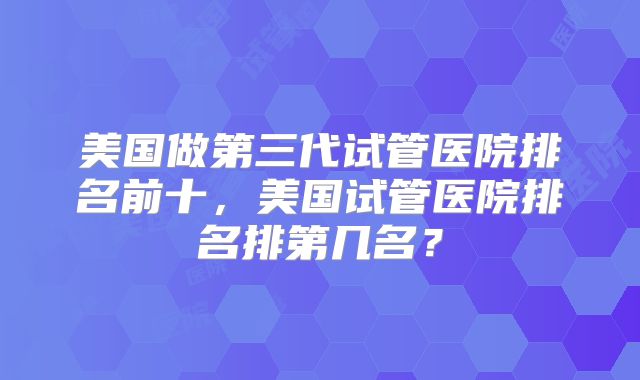 美国做第三代试管医院排名前十,美国试管医院排名排第几名?