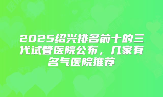 2025绍兴排名前十的三代试管医院公布,几家有名气医院推荐