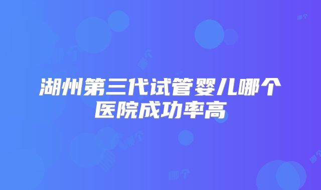 湖州第三代试管婴儿哪个医院成功率高