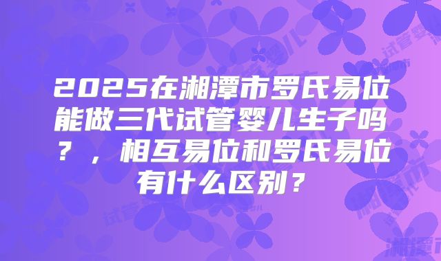 2025在湘潭市罗氏易位能做三代试管婴儿生子吗?,相互易位和罗氏易位有什么区别?
