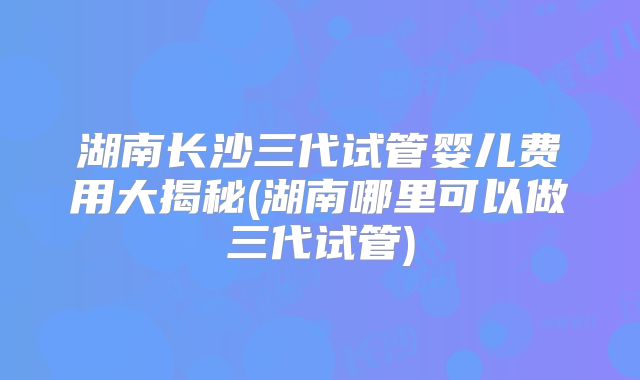 湖南长沙三代试管婴儿费用大揭秘(湖南哪里可以做三代试管)