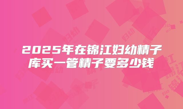 2025年在锦江妇幼精子库买一管精子要多少钱
