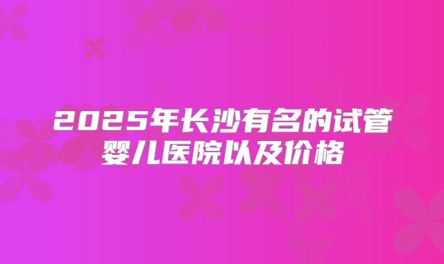 2025年长沙有名的试管婴儿医院以及价格