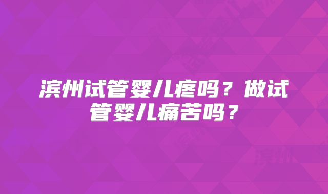 滨州试管婴儿疼吗?做试管婴儿痛苦吗?
