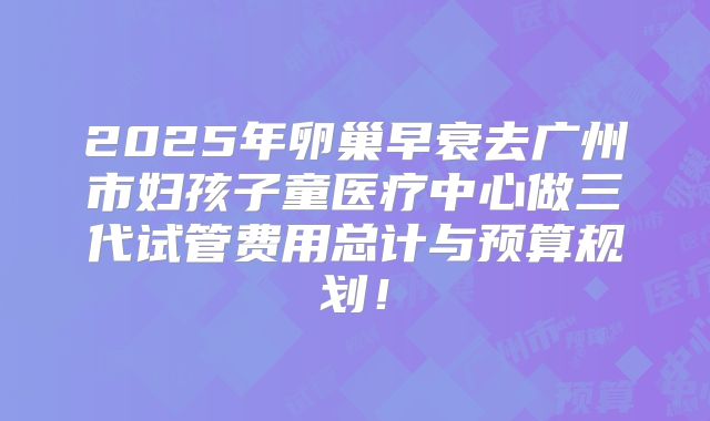 2025年卵巢早衰去广州市妇孩子童医疗中心做三代试管费用总计与预算规划！