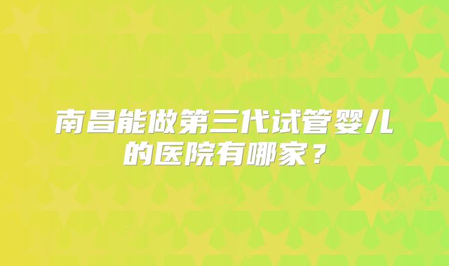 南昌能做第三代试管婴儿的医院有哪家？